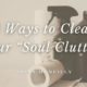 3 Ways to Clear Your “Soul Clutter”